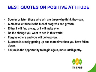 BEST QUOTES ON POSITIVE ATTITUDE Sooner or later, those who win are those who think they can. A creative attitude is the fuel of progress and growth. Either I will find a way, or I will make one. Be the change you want to see in this world. Forgive others and you will be forgiven. Success is simply getting up one more time than you have fallen down. Failure is the opportunity to begin again, more intelligently. 