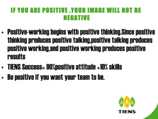 Positive-working begins with positive thinking.Since positive thinking produces positive talking,positive talking produces positive working,and positive working produces positive results TIENS Success= 90%positive attitude +10% skills  Be positive if you want your team to be. IF YOU ARE POSITIVE ,YOUR IMAGE WILL NOT BE  NEGATIVE 