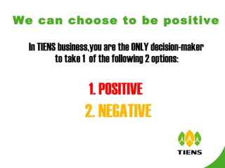 We can choose to be positive   In TIENS business,you are the ONLY decision-maker to take 1  of the following 2 options: 1. POSITIVE 2. NEGATIVE   