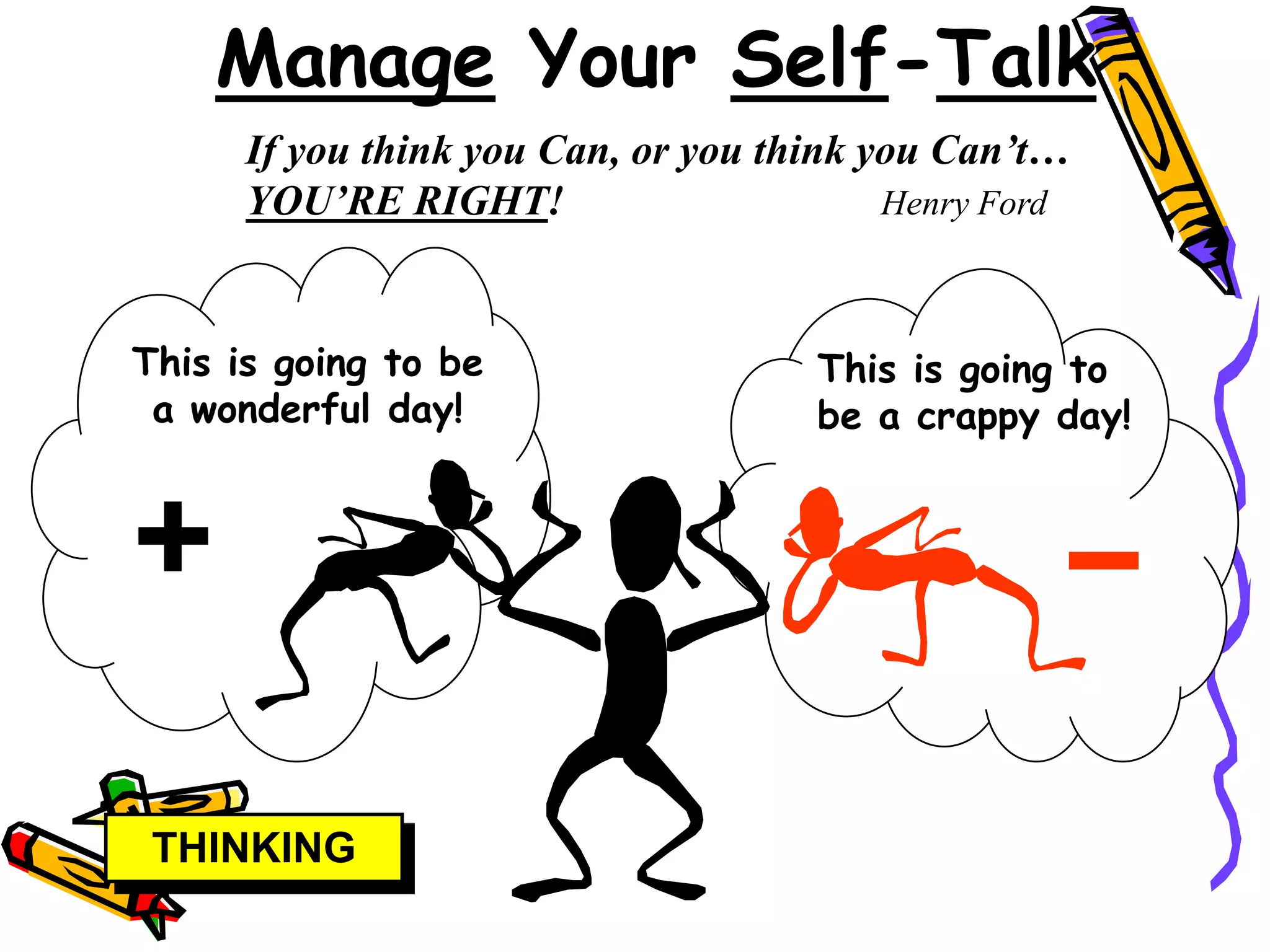 Manage Your Self-Talk
      If you think you Can, or you think you Can’t…
      YOU’RE RIGHT!                       Henry Ford



This is going to be                  This is going to
 a wonderful day!                    be a crappy day!




 THINKING
 