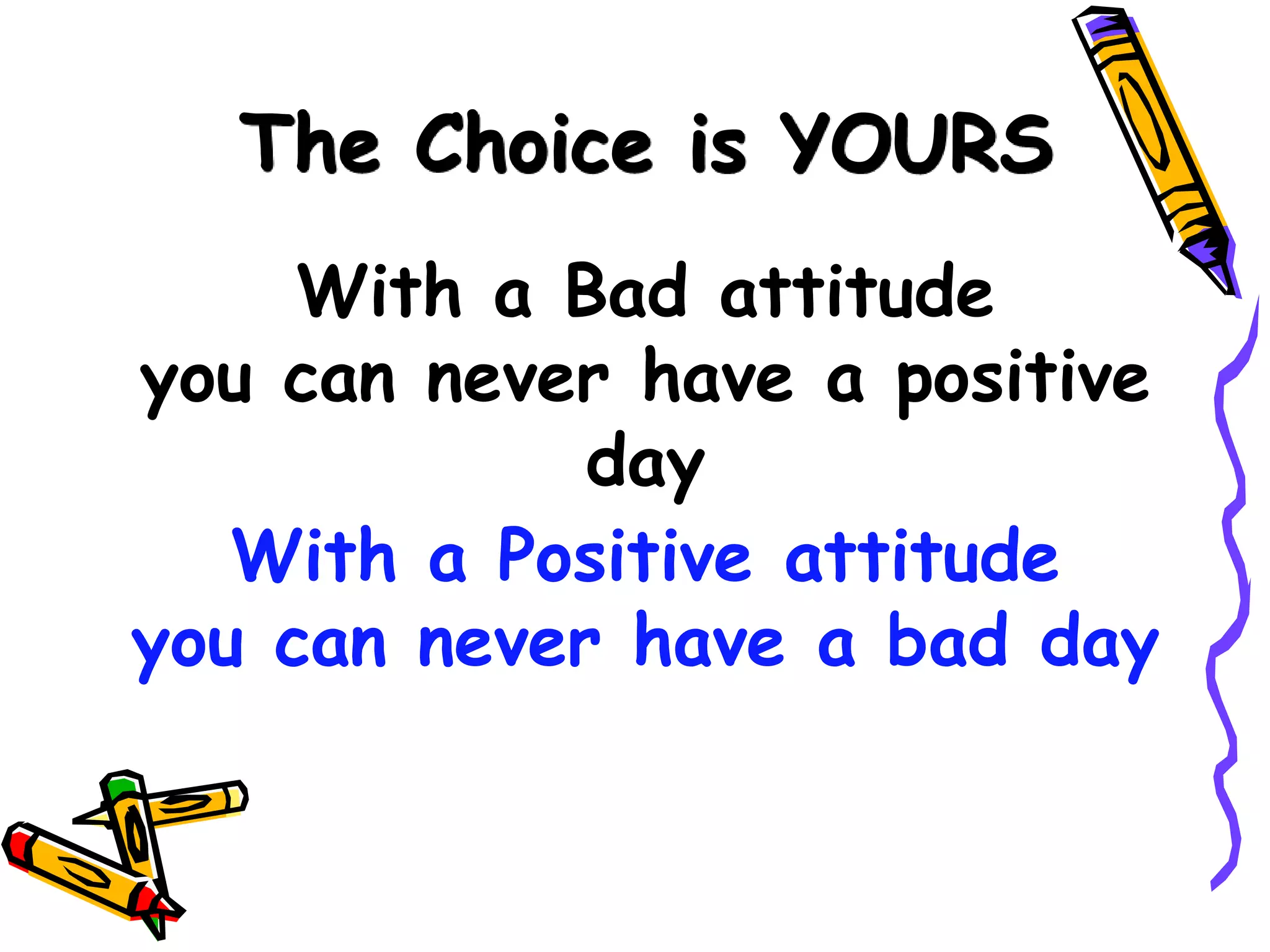 The Choice is YOURS
     With a Bad attitude
you can never have a positive
             day
   With a Positive attitude
you can never have a bad day
 