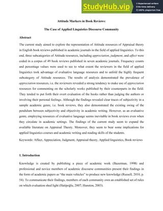 Attitude Markers in Book Reviews:
The Case of Applied Linguistics Discourse Community
Abstract
The current study aimed to explore the representation of Attitude resources of Appraisal theory
in English book reviews published in academic journals in the field of applied linguistics. To this
end, three subcategories of Attitude resources, including appreciation, judgment, and affect were
coded in a corpus of 49 book reviews published in seven academic journals. Frequency counts
and percentage values were used to see to what extent the reviewers in the field of applied
linguistics took advantage of evaluative language resources and to unfold the highly frequent
subcategory of Attitude resources. The results of analysis demonstrated the prevalence of
appreciation resources, i.e. the reviewers revealed a strong tendency to make use of appreciation
resources for commenting on the scholarly works published by their counterparts in the field.
They tended to put forth their overt evaluation of the books rather than judging the authors or
involving their personal feelings. Although the findings revealed clear traces of subjectivity in a
sample academic genre, i.e. book reviews, they also demonstrated the existing swing of the
pendulum between subjectivity and objectivity in academic writing. However, as an evaluative
genre, employing resources of evaluative language seems inevitable in book reviews even when
they circulate in academic settings. The findings of the current study seem to expand the
available literature on Appraisal Theory. Moreover, they seem to bear some implications for
applied linguistics courses and academic writing and reading skills of the students.
Keywords: Affect, Appreciation, Judgment, Appraisal theory, Applied linguistics, Book reviews
1. Introduction
Knowledge is created by publishing a piece of academic work (Bazerman, 1998) and
professional and novice members of academic discourse communities present their findings in
the form of academic papers as “the main vehicles” to produce new knowledge (Russell, 2010, p.
54). To communicate their findings, members of each community own an established set of rules
on which evaluation shed light (Hatipoğlu, 2007; Hunston, 2003).
 