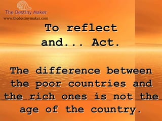 To reflect
and... Act.
The difference between
the poor countries and
the rich ones is not the
age of the country.
www.thedestinymaker.com
 