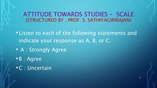 ATTITUDE TOWARDS STUDIES – SCALE
(STRUCTURED BY : PROF. S. SATHIYAGIRIRAJAN)
•Listen to each of the following statements and
indicate your response as A, B, or C.
• A : Strongly Agree
•B : Agree
•C : Uncertain
21
 