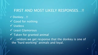 FIRST AND MOST LIKELY RESPONSES…!!
 Donkey…!!
 Good for nothing
 Useless
 Least Glamorous
 Taken for granted animal
 …seldom we get response that the donkey is one of
the “hard working” animals and loyal.
4
 