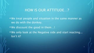 HOW IS OUR ATTITUDE…?
• We treat people and situation in the same manner as
we do with the donkey.
• We discount the good in them…!
• We only look at the Negative side and start reacting...
Isn’t it?
5
 
