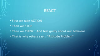 REACT
• First we take ACTION
• Then we STOP
• Then we THINK.. And feel guilty about our behavior
• That is why others say... “Attitude Problem”
7
 