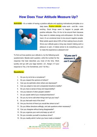 How Does Your Attitude Measure Up?

How Does Your Attitude Measure Up?
SUCCESS - it's a matter of having a positive attitude and applying motivational principles on a
daily basis. Positive attitudes make work - and life - more
exciting. Good things seem to happen to people with
positive attitudes. Plus, it's fun to be around them because
they seem to radiate energy and enthusiasm. On the other
hand, it's an emotional drain to be around negative people.
Most adults spend about 40% of their waking hours at work.
Since your attitude goes a long way toward making work a
pleasure or pain, it makes sense to do everything you can
to make the experience a pleasant one!
To find out how positive your attitude is, try the following quick
questionnaire. Beside each question, write the number for the
response that best describes you most of the time. Work
quickly and go with your first reaction. (cf., Assign 3 if your
response is Yes, 2 for Sometimes, and 1 for No.)

Questions:
1.

Do you try not to be a complainer?

2.

Do you respect the opinions of others?

3.

Can you be optimistic when others are depressed?

4.

Can you adapt to new and unexpected situations readily?

5.

Do you have a sense of duty and responsibility?

6.

Are you tolerant of other people's beliefs?

7.

Do you speak well of your employers/teachers?

8.

Do you try not to sulk when things don't go your way?

9.

Do you feel well most of the time?

10. Are you the kind of friend you would like others to be?
11. Do you follow directions willingly, and ask questions when necessary?
12. Can you disagree without being disagreeable?
13. Do you organize your work and keep up with it?
14. Do you consider yourself a courteous driver?
15. Do you readily admit it when you have made a mistake?
Heritage Foundation of Innovation
Edmonton, Alberta T6J3M9 CANADA
1(780) 995-7358, Fax 432-7358 www.innovan.org
Creative Problem Solving Academic Career Planning & Development

1
INNOVAN

 