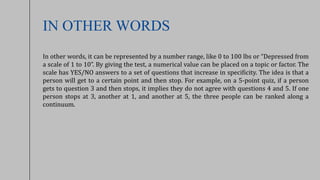 IN OTHER WORDS
In other words, it can be represented by a number range, like 0 to 100 lbs or “Depressed from
a scale of 1 to 10”. By giving the test, a numerical value can be placed on a topic or factor. The
scale has YES/NO answers to a set of questions that increase in specificity. The idea is that a
person will get to a certain point and then stop. For example, on a 5-point quiz, if a person
gets to question 3 and then stops, it implies they do not agree with questions 4 and 5. If one
person stops at 3, another at 1, and another at 5, the three people can be ranked along a
continuum.
 