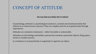 CONCEPT OF ATTITUDE
the way that you think, feel or behave
In psychology, attitude is a psychological construct, a mental and emotional entity that
inheres in or characterizes a person. They are complex and are an acquired state through
experiences.
Attitudes are evaluative statements – either favorable or unfavorable.
Attitudes are the feelings and beliefs a person has towards a particular objects, thing, place,
events or another person.
Is a tendency to read positively or negatively in regard to an object.
 