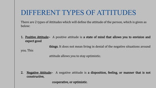 DIFFERENT TYPES OF ATTITUDES
There are 2 types of Attitudes which will define the attitude of the person, which is given as
below:
1. Positive Attitude:- A positive attitude is a state of mind that allows you to envision and
expect good
things. It does not mean living in denial of the negative situations around
you. This
attitude allows you to stay optimistic.
2. Negative Attitude:- A negative attitude is a disposition, feeling, or manner that is not
constructive,
cooperative, or optimistic.
 
