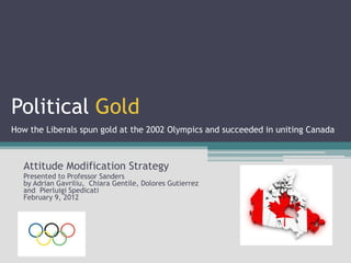 Political Gold
How the Liberals spun gold at the 2002 Olympics and succeeded in uniting Canada



   Attitude Modification Strategy
   Presented to Professor Sanders
   by Adrian Gavriliu, Chiara Gentile, Dolores Gutierrez
   and Pierluigi Spedicati
   February 9, 2012
 