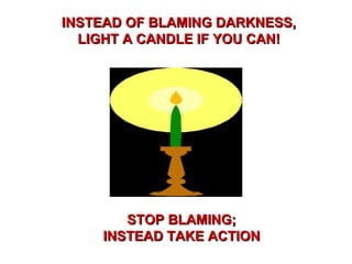 INSTEAD OF BLAMING DARKNESS, LIGHT A CANDLE IF YOU CAN! STOP BLAMING; INSTEAD TAKE ACTION 