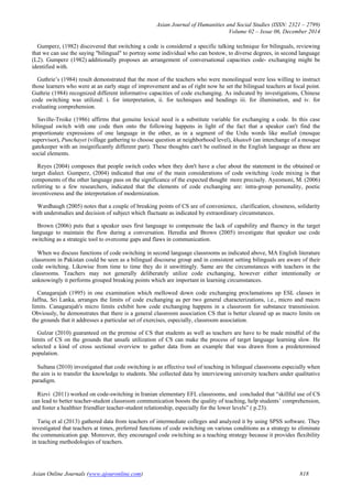 Asian Journal of Humanities and Social Studies (ISSN: 2321 – 2799)
Volume 02 – Issue 06, December 2014
Asian Online Journals (www.ajouronline.com) 818
Gumperz, (1982) discovered that switching a code is considered a specific talking technique for bilinguals, reviewing
that we can use the saying "bilingual" to portray some individual who can bestow, to diverse degrees, in second language
(L2). Gumperz (1982) additionally proposes an arrangement of conversational capacities code- exchanging might be
identified with.
Guthrie’s (1984) result demonstrated that the most of the teachers who were monolingual were less willing to instruct
those learners who were at an early stage of improvement and as of right now he set the bilingual teachers at focal point.
Guthrie (1984) recognized different informative capacities of code exchanging. As indicated by investigations, Chinese
code switching was utilized: i. for interpretation, ii. for techniques and headings iii. for illumination, and iv. for
evaluating comprehension.
Saville-Troike (1986) affirms that genuine lexical need is a substitute variable for exchanging a code. In this case
bilingual switch with one code then onto the following happens in light of the fact that a speaker can't find the
proportionate expressions of one language in the other, as in a segment of the Urdu words like mullah (mosque
supervisor), Punchayet (village gathering to choose question at neighborhood level), khateeb (an interchange of a mosque
gatekeeper with an insignificantly different part). These thoughts can't be outlined in the English language as these are
social elements.
Reyes (2004) composes that people switch codes when they don't have a clue about the statement in the obtained or
target dialect. Gumperz, (2004) indicated that one of the main considerations of code switching /code mixing is that
components of the other language pass on the significance of the expected thought more precisely. Ayeomoni, M. (2006)
referring to a few researchers, indicated that the elements of code exchanging are: intra-group personality, poetic
inventiveness and the interpretation of modernization.
Wardhaugh (2005) notes that a couple of breaking points of CS are of convenience, clarification, closeness, solidarity
with understudies and decision of subject which fluctuate as indicated by extraordinary circumstances.
Brown (2006) puts that a speaker uses first language to compensate the lack of capability and fluency in the target
language to maintain the flow during a conversation. Heredia and Brown (2005) investigate that speaker use code
switching as a strategic tool to overcome gaps and flaws in communication.
When we discuss functions of code switching in second language classrooms as indicated above, MA English literature
classroom in Pakistan could be seen as a bilingual discourse group and in consistent setting bilinguals are aware of their
code switching. Likewise from time to time they do it unwittingly. Same are the circumstances with teachers in the
classrooms. Teachers may not generally deliberately utilize code exchanging, however either intentionally or
unknowingly it performs grouped breaking points which are important in learning circumstances.
Canagarajah (1995) in one examination which mellowed down code exchanging proclamations up ESL classes in
Jaffna, Sri Lanka, arranges the limits of code exchanging as per two general characterizations, i.e., micro and macro
limits. Canagarajah's micro limits exhibit how code exchanging happens in a classroom for substance transmission.
Obviously, he demonstrates that there is a general classroom association CS that is better cleared up as macro limits on
the grounds that it addresses a particular set of exercises, especially, classroom association.
Gulzar (2010) guaranteed on the premise of CS that students as well as teachers are have to be made mindful of the
limits of CS on the grounds that unsafe utilization of CS can make the process of target language learning slow. He
selected a kind of cross sectional overview to gather data from an example that was drawn from a predetermined
population.
Sultana (2010) investigated that code switching is an effective tool of teaching in bilingual classrooms especially when
the aim is to transfer the knowledge to students. She collected data by interviewing university teachers under qualitative
paradigm.
Rizvi (2011) worked on code-switching in Iranian elementary EFL classrooms, and concluded that “skillful use of CS
can lead to better teacher-student classroom communication boosts the quality of teaching, help students’ comprehension,
and foster a healthier friendlier teacher-student relationship, especially for the lower levels” ( p.23).
Tariq et al (2013) gathered data from teachers of intermediate colleges and analyzed it by using SPSS software. They
investigated that teachers at times, preferred functions of code switching on various conditions as a strategy to eliminate
the communication gap. Moreover, they encouraged code switching as a teaching strategy because it provides flexibility
in teaching methodologies of teachers.
 
