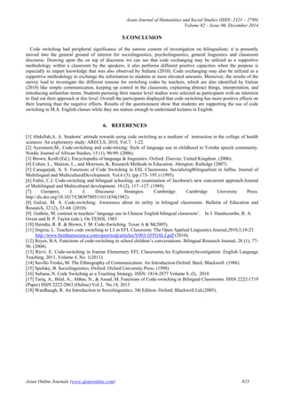 Asian Journal of Humanities and Social Studies (ISSN: 2321 – 2799)
Volume 02 – Issue 06, December 2014
Asian Online Journals (www.ajouronline.com) 823
5.CONCLUSION
Code switching had peripheral significance of the narrow custom of investigation on bilingualism; it is presently
moved into the general ground of interest for sociolinguistics, psycholinguistics, general linguistics and classroom
discourse. Drawing upon the on top of discourse we can see that code exchanging may be utilized as a supportive
methodology within a classroom by the speakers, it also performs different positive capacities when the purpose is
especially to impart knowledge that was also observed by Sultana (2010). Code exchanging may also be utilized as a
supportive methodology to exchange the information to students at more elevated amounts. Moreover, the results of the
survey lead to investigate the different reasons for switching codes by teachers, which are also identified by Gulzar
(2010) like simple communication, keeping up control in the classroom, explaining abstract things, interpretation, and
introducing unfamiliar terms. Students pursuing their master level studies were selected as participants with an intention
to find out their approach at this level. Overall the participants displayed that code switching has more positive effects on
their learning than the negative effects. Results of the questionnaire show that students are supporting the use of code
switching in M.A. English classes while they are mature enough to understand lectures in English.
6. REFERENCES
[1] Abdullah,A. A. Students’ attitude towards using code switching as a medium of instruction in the college of health
sciences: An exploratory study: ARECLS, 2010, Vol.7, 1-22.
[2] Ayeomoni,M., Code-switching and code-mixing: Style of language use in childhood in Yoruba speech community.
Nordic Journal of African Studies, 15 (1), 90-99. (2006).
[3] Brown, Keith (Ed.), Encyclopedia of language & linguistics. Oxford: Elsevier, United Kingdom. (2006).
[4] Cohen, L., Manion, L., and Morrison, K. Research Methods in Education. Abington: Rutledge (2007).
[5] Canagarjah, A. S. Functions of Code Switching in ESL Classrooms: SocializingBilingualism in Jaffna. Journal of
Multilingual and MulticulturalDevelopment. Vol.6 (3): (pp.173- 195.) (1995).
[6] Faltis, C.J. Code-switching and bilingual schooling: an examination of Jacobson's new concurrent approach.Journal
of Multilingual and Multicultural development. 10 (2), 117 -127. (1989).
[7] Gumperz, J. J. Discourse Strategies. Cambridge: Cambridge University Press.
http://dx.doi.org/10.1017/CBO9780511611834(1982).
[8] Gulzar, M. A. Code-switching: Awareness about its utility in bilingual classrooms. Bulletin of Education and
Research, 32 (2), 33-44. (2010).
[9] Guthrie, M. contrast in teachers’ language use in Chinese English bilingual classroom’. In J. Handscombe, R. A.
Ovem and B. P. Taylor (eds.), On TESOL 1983
[10] Heredia, R. R. & Brown, J. M. Code-Switching. Texas A & M(2005).
[11] Jingxia, L. Teachers code switching to L1 in EFL Classroom: The Open Applied Linguistics Journal,2010,3,10-23.
http://www.benthamscience.com/open/toalj/articles/V003/10TOALJ.pdf (2010).
[12] Reyes, B.A. Functions of code-switching in school children’s conversations. Bilingual Research Journal, 28 (1), 77-
96. (2004).
[13] Rizvi, E. Code-switching in Iranian Elementary EFL Classrooms:An ExploratoryInvestigation: English Language
Teaching, 2011, Volume 4, No. 1(2011).
[14] Saville-Troike, M. The Ethnography of Communication: An Introduction.Oxford: Basil, Blackwell. (1986).
[15] Spolsky, B. Sociolinguistics. Oxford: Oxford University Press. (1998)
[16] Sultana, N. Code Switching as a Teaching Strategy. ISSN: 1814-2877 Volume 8, (I), 2010
[17] Tariq, A., Bilal, A., Abbas, N., & Assad, M. Functions of Code-switching in Bilingual Classrooms. ISSN 2222-1719
(Paper) ISSN 2222-2863 (Online) Vol.3, No.14, 2013
[18] Wardhaugh, R. An Introduction to Sociolinguistics. 5th Edition. Oxford: Blackwell Ltd.(2005).
 