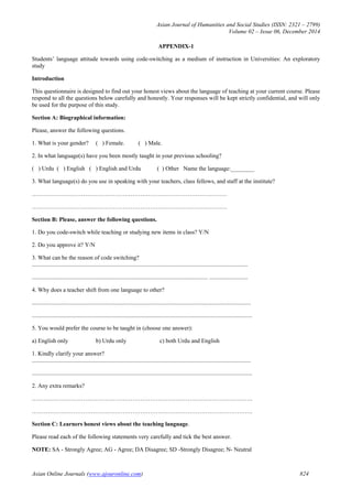 Asian Journal of Humanities and Social Studies (ISSN: 2321 – 2799)
Volume 02 – Issue 06, December 2014
Asian Online Journals (www.ajouronline.com) 824
APPENDIX-1
Students’ language attitude towards using code-switching as a medium of instruction in Universities: An exploratory
study
Introduction
This questionnaire is designed to find out your honest views about the language of teaching at your current course. Please
respond to all the questions below carefully and honestly. Your responses will be kept strictly confidential, and will only
be used for the purpose of this study.
Section A: Biographical information:
Please, answer the following questions.
1. What is your gender? ( ) Female. ( ) Male.
2. In what language(s) have you been mostly taught in your previous schooling?
( ) Urdu ( ) English ( ) English and Urdu ( ) Other Name the language:________
3. What language(s) do you use in speaking with your teachers, class fellows, and staff at the institute?
………………………………………………………………………………………
………………………………………………………………………………………
Section B: Please, answer the following questions.
1. Do you code-switch while teaching or studying new items in class? Y/N
2. Do you approve it? Y/N
3. What can be the reason of code switching?
..................................................................................................................................................
....................................................................................................................... ..........................
4. Why does a teacher shift from one language to other?
....................................................................................................................................................
.....................................................................................................................................................
5. You would prefer the course to be taught in (choose one answer):
a) English only b) Urdu only c) both Urdu and English
1. Kindly clarify your answer?
....................................................................................................................................................
.....................................................................................................................................................
2. Any extra remarks?
………………………………………………………………………………………………….
………………………………………………………………………………………………….
Section C: Learners honest views about the teaching language.
Please read each of the following statements very carefully and tick the best answer.
NOTE: SA - Strongly Agree; AG - Agree; DA Disagree; SD -Strongly Disagree; N- Neutral
 