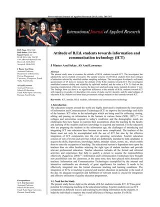  
~ 785 ~ 
ISSN Print: 2394-7500
ISSN Online: 2394-5869
Impact Factor: 5.2
IJAR 2015; 1(8): 785-787
www.allresearchjournal.com
Received: 16-05-2015
Accepted: 18-06-2015
J Master Arul Sekar
Assistant Professor,
Department of Education,
Periyar Maniammai
University, Thanjavur, Tamil
Nadu, South India.
AS Arul Lawrence
Assistant Professor,
School of Education,
Tamil Nadu Open University,
Chennai, South India.
Correspondence:
A. S. Arul Lawrence
Assistant Professor,
School of Education,
Tamil Nadu Open University,
Chennai, South India.
Attitude of B.Ed. students towards information and
communication technology (ICT)
J Master Arul Sekar, AS Arul Lawrence 
Abstract
The present study aims to examine the attitude of B.Ed. students towards ICT. The investigator has
adopted the survey method of research. The sample consists of 250 B.Ed. students from four colleges
of education selected by stratified random sampling technique. The investigator developed a self-made
questionnaire of 25 items to measure the attitude of the B.Ed. students towards ICT. The investigator
established content validity and reliability by split-half method, and the value is 0.76. To find out the
meaning, interpretation of the raw scores, the data were analysed using mean, standard deviation ‘t’ test.
The findings show (a) there is no significant difference in the attitude of B.Ed. students towards ICT
with regard to (i) gender, (ii) discipline, (iii) course of study, and (iv) locality, and (b) aided colleges of
education B.Ed. students are better than government college students in their attitude towards ICT.
Keywords: ICT, attitude, B.Ed. students, information and communication technology
1. Introduction
The education systems around the world are highly motivated to implement the innovations
of Information and Communication Technology (ICT) to improve the knowledge and skills
of the learners. ICT refers to the technologies which are being used for collecting, storing,
editing and passing on information to the learners in various forms (SER, 1997) [7]
. As
colleges and universities respond to today’s workforce and the demographic needs are
challenged, they have begun to examine their assumptions about the teaching by the faculty
and learning of the students and how knowledge is acquired and retained. For the educators
who are preparing the students in the information age, the challenges of introducing and
integrating ICT into education have become even more complicated. The teachers of the
future must not only be accomplished with the use of ICT but also by the effective
integration of ICT components into the ever sprouting curriculum. Teacher education
consists of sets of events and activities which are deliberately intended to help candidates to
acquire the skills, dispositions, knowledge, habits, attitudes values, norms, etc., which enable
them to enter the occupation of teaching. The educational system is dependent more upon the
teachers than on other faculties selecting the right type of student teachers and provide
relevant professional education. Teacher education includes all the formal and informal
activities and experiences that help to qualify a person to assume the responsibilities
effectively (Aggarwal, 2004) [1]
. Information and Communication Technology have brought
new possibilities into the classroom, at the same time; they have placed more demands on
teachers. Information and Communication Technologies exemplified by the internet and
interactive multimedia are obviously of great significance for teachers. It needs to be
effectively integrated into the formal classroom teaching and learning conditions. The
integration of ICTs in teaching in general and teacher education in particular is the need of
the day. Its adequate recognition and fulfillment of relevant needs is crucial for integration
and effective utilization of quality education programmes.
1.1. Need for the Study
The present study throws light on the attitude of B.Ed. students towards ICT. ICT has great
potential for enhancing teaching in the educational setting. Teacher-students can use ICT
components in different ways to aid teaching by providing information to the students. It
helps the individual to improve the overall efficiency of being a teacher. For B.Ed.
International Journal of Applied Research 2015; 1(8): 785-787
 