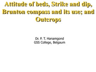 Attitude of beds, Strike and dip,
Brunton compass and its use; and
Outcrops
Dr. P. T. Hanamgond
GSS College, Belgaum
 