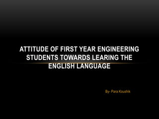 By- Para Koushik
ATTITUDE OF FIRST YEAR ENGINEERING
STUDENTS TOWARDS LEARING THE
ENGLISH LANGUAGE
 
