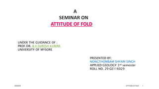 A
SEMINAR ON
ATTITUDE OF FOLD
PRESENTED BY;
NONGTHOMBAM SHYAM SINGH
APPLIED GEOLOGY 3rd semester
ROLL NO. 29 GE116029
UNDER THE GUIDANCE OF ;
PROF.DR. B.V.SURESH KUMAR
UNIVERSITY OF MYSORE
5/23/2018 ATTITUDE OF FOLD 1
 
