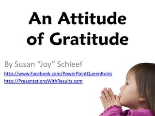 An Attitude
         of Gratitude
By Susan “Joy” Schleef
http://www.Facebook.com/PowerPointQueenRules
http://PresentationsWithResults.com
 