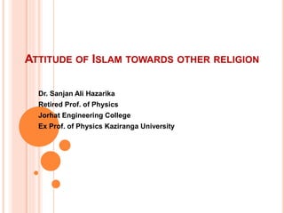 ATTITUDE OF ISLAM TOWARDS OTHER RELIGION
Dr. Sanjan Ali Hazarika
Retired Prof. of Physics
Jorhat Engineering College
Ex Prof. of Physics Kaziranga University
 