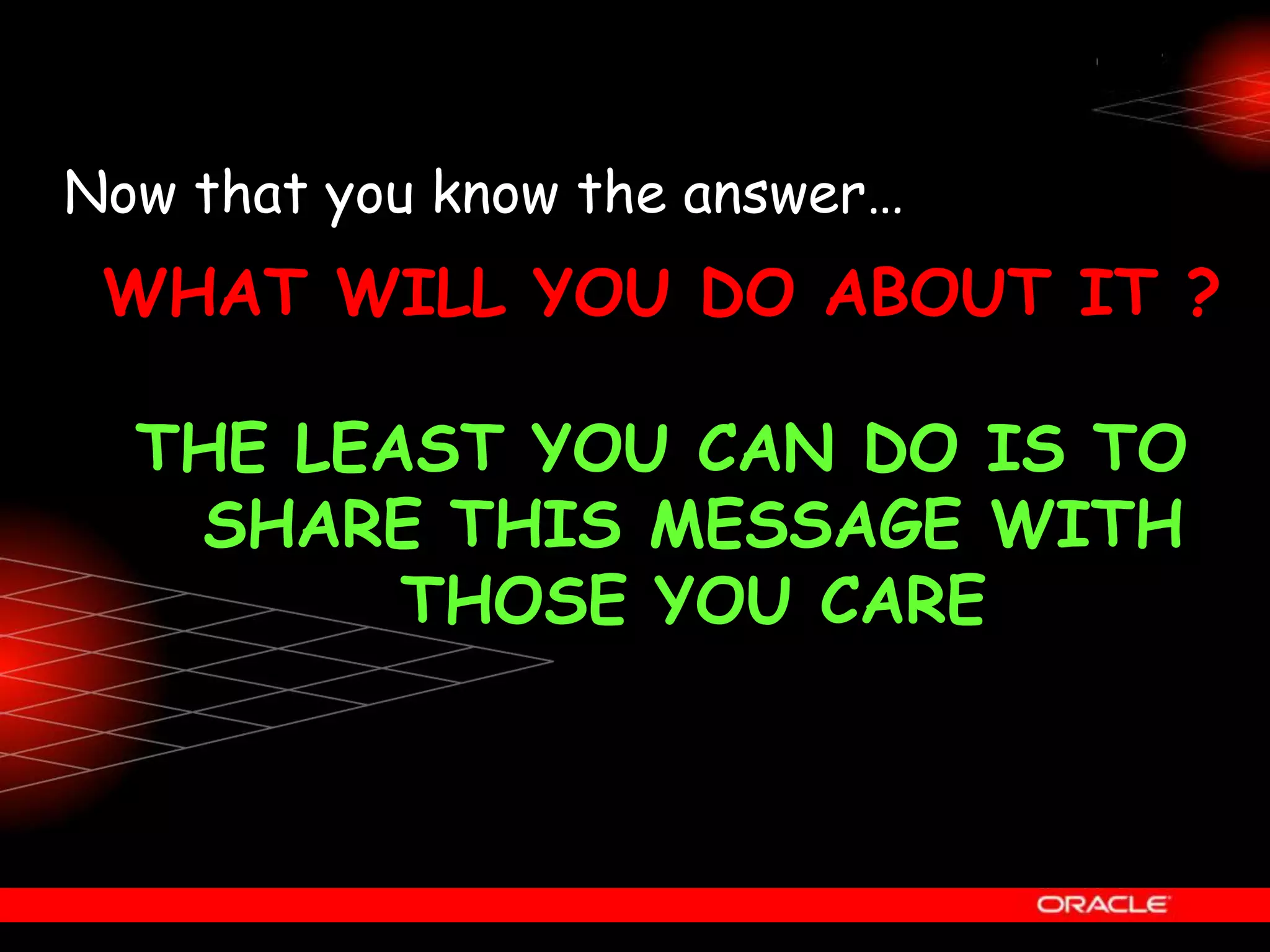 Now that you know the answer…
WHAT WILL YOU DO ABOUT IT ?
THE LEAST YOU CAN DO IS TO
SHARE THIS MESSAGE WITH
THOSE YOU CARE