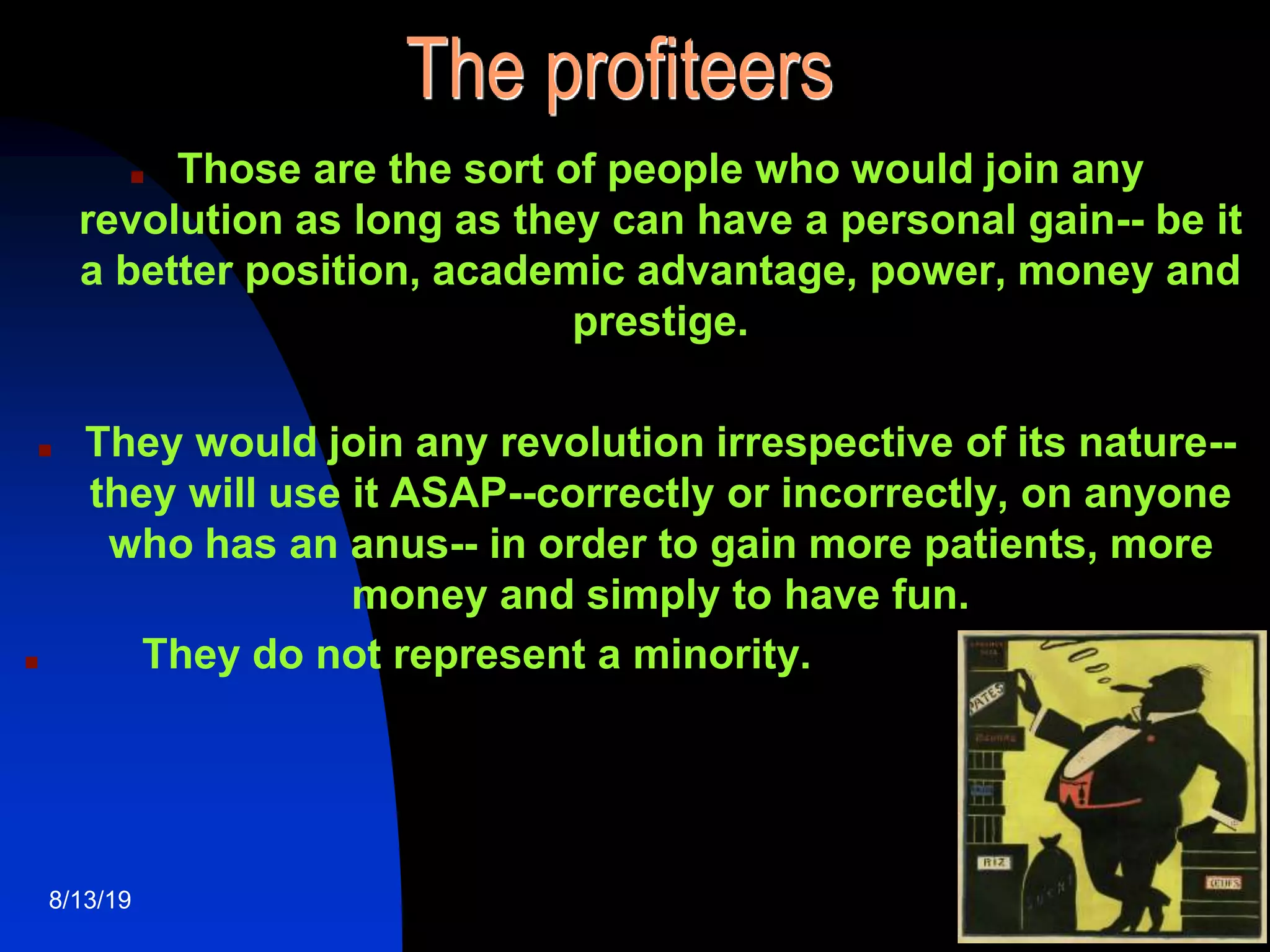 5
The profiteers
■ Those are the sort of people who would join any
revolution as long as they can have a personal gain-- be it
a better position, academic advantage, power, money and
prestige.
■ They would join any revolution irrespective of its nature--
they will use it ASAP--correctly or incorrectly, on anyone
who has an anus-- in order to gain more patients, more
money and simply to have fun.
■ They do not represent a minority.
8/13/19
 