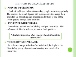 METHODS TO CHANGE ATTITUDE
 PROVIDE INFORMATION:
Lack of sufficient information makes people to think negatively.
The correct, facts and figures will make people to change their
attitudes. So providing real information to them is one of the
techniques to change their attitudes.
 INFLUENCE WITH FRIENDS:
Sometimes perception can’t bring changes in attitude. The
influence of friends makes a person to think positive.
 THE CO-OPTING APPROACH:
In order to change attitude of an individual, he is placed in
dissatisfied group of people and making him involved in
improving.
“ Anything is possible when you have the right people to
support you”
 