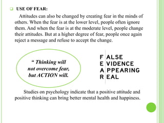  USE OF FEAR:
Attitudes can also be changed by creating fear in the minds of
others. When the fear is at the lower level, people often ignore
them. And when the fear is at the moderate level, people change
their attitudes. But at a higher degree of fear, people once again
reject a message and refuse to accept the change.
Studies on psychology indicate that a positive attitude and
positive thinking can bring better mental health and happiness.
“ Thinking will
not overcome fear,
but ACTION will.
 