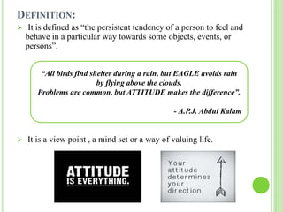 DEFINITION:
 It is defined as “the persistent tendency of a person to feel and
behave in a particular way towards some objects, events, or
persons”.
 It is a view point , a mind set or a way of valuing life.
“All birds find shelter during a rain, but EAGLE avoids rain
by flying above the clouds.
Problems are common, but ATTITUDE makes the difference”.
- A.P.J. Abdul Kalam
 