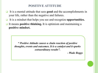 POSITIVE ATTITUDE
 It is a mental attitude that sees good and the accomplishments in
your life, rather than the negative and failures.
 It is a mindset that helps you see and recognize opportunities.
 It means positive thinking. It is optimism and maintaining a
positive mindset.
“ Positive Attitude causes a chain reaction of positive
thoughts, events and outcomes. It is a catalyst and it sparks
extraordinary results”.
- Wade Boggs
 