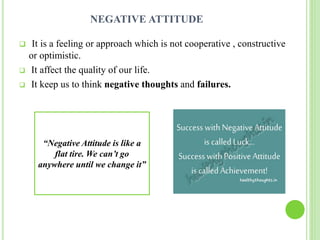 NEGATIVE ATTITUDE
 It is a feeling or approach which is not cooperative , constructive
or optimistic.
 It affect the quality of our life.
 It keep us to think negative thoughts and failures.
“Negative Attitude is like a
flat tire. We can’t go
anywhere until we change it”
 