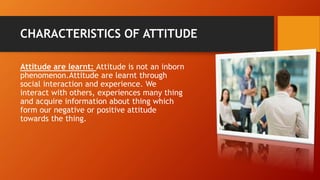 CHARACTERISTICS OF ATTITUDE
Attitude are learnt: Attitude is not an inborn
phenomenon.Attitude are learnt through
social interaction and experience. We
interact with others, experiences many thing
and acquire information about thing which
form our negative or positive attitude
towards the thing.
 