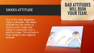 SIKKEN ATTITUDE
One of the most dangerous
types of attitude. The sikken
attitude has the calibre to
destroy every image that
comes in connection with a
positive image. This attitude is
more dangers than negative
attitude.
 