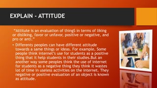 EXPLAIN - ATTITUDE
“Attitute is an evaluation of thingS in terms of liking
or disliking, favor or unfavor, positive or negative, and
pro or anti.”
• Differents peoples can have different attitude
towards a same things or ideas. For example, Some
people think internet’s use for students as a positive
thing that it help students in their studies.But an
another way some peoples think the use of internet
for students as a negative thing they think it wastes
lot of time in useless activities on the internet. They
negative or positive evaluation of an object is known
as attitude.
 