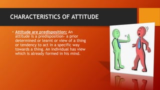 CHARACTERISTICS OF ATTITUDE
• Attitude are predisposition: An
attitude is a predisposition- a prior
determined or learnt or view of a thing
or tendency to act in a specific way
towards a thing. An individual has view
which is already formed in his mind.
 