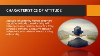 CHARACTERISTICS OF ATTITUDE
Attitude Influence by human behavior:
A positive attitude toward a thing will
influence human behavior towards a thing
favorably. Similarly, a negative attitude
influence human behavior toward a thing
unfavorably
 