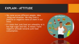 EXPLAIN - ATTITUDE
• We come across different people, Idea
,thing and situation. We may from a
positive or negative views of them in our
mind.
• If I think that junk food are unhealthy at it
has high sugar and fats. It means I have
negative attitude towards junk food
consumption.
 
