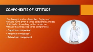 COMPONENTS OF ATTITUDE
Psychologist such as Rosenber, Eagley and
Hovland have given a three components model
of Attitude. According to this model an
Attitude has following three components:
• Cognitive component
• Affective component
• Behavioral component
 