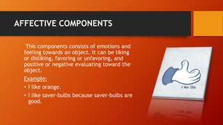 AFFECTIVE COMPONENTS
This components consists of emotions and
feeling towards an object. It can be liking
or disliking, favoring or unfavoring, and
positive or negative evaluating toward the
object.
Example:
• I like orange.
• I like saver-bulbs because saver-bulbs are
good.
 