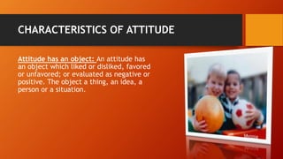 CHARACTERISTICS OF ATTITUDE
Attitude has an object: An attitude has
an object which liked or disliked, favored
or unfavored; or evaluated as negative or
positive. The object a thing, an idea, a
person or a situation.
 