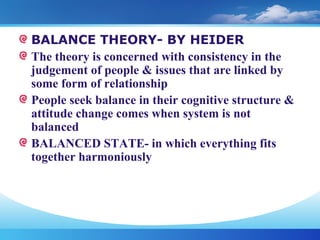 BALANCE THEORY- BY HEIDER
The theory is concerned with consistency in the
judgement of people & issues that are linked by
some form of relationship
People seek balance in their cognitive structure &
attitude change comes when system is not
balanced
BALANCED STATE- in which everything fits
together harmoniously
 