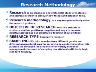 Research Methodology
 Research is an organized and systematic study of materials
and sources in order to discover new things and establish facts.
 Research methodology is a way to systematically solve
the research problem.
 OBJECTIVE OF RESEARCH- to study attitude of
students whether positive or negative and ways to improve
negative attitude.so our objective is to know about attitude.
 RESEARCH TYPE-Descriptive research
 SAMPLING- We take samples from different gender and
different geographical area for survey to be conducted and for this
purpose we surveyed the students of university school of
management.the result of sampling has attained sufficiently high
standard accuracy.
 