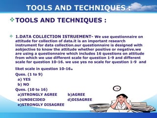 TOOLS AND TECHNIQUES :
TOOLS AND TECHNIQUES :
 1.DATA COLLECTION ISTRUEMENT- We use questionnaire on
attitude for collection of data.it is an important research
instrument for data collection.our questionnaire is designed with
aobjective to know the attitude whether positive or negative.we
are using a questionnaire which includes 16 questions on attitude
from which we use different scale for question 1-9 and different
scale for question 10-16. we use yes no scale for question 1-9 and
liket scale in question 10-16.
Ques. (1 to 9)
a) YES
b) NO
Ques. (10 to 16)
a)STRONGLY AGREE b)AGREE
c)UNDECIDED d)DISAGREE
e)STRONGLY DISAGREE
 