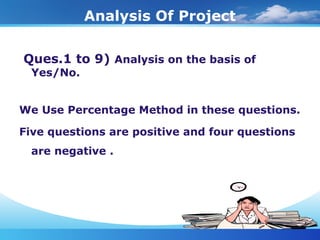 Analysis Of Project
Ques.1 to 9) Analysis on the basis of
Yes/No.
We Use Percentage Method in these questions.
Five questions are positive and four questions
are negative .
 