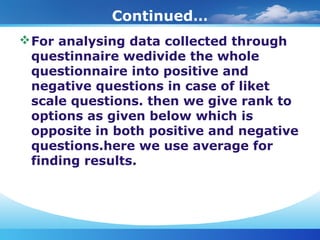 Continued…
For analysing data collected through
questinnaire wedivide the whole
questionnaire into positive and
negative questions in case of liket
scale questions. then we give rank to
options as given below which is
opposite in both positive and negative
questions.here we use average for
finding results.
 