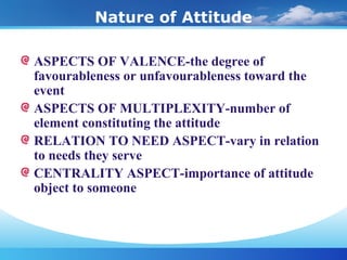 Nature of Attitude
ASPECTS OF VALENCE-the degree of
favourableness or unfavourableness toward the
event
ASPECTS OF MULTIPLEXITY-number of
element constituting the attitude
RELATION TO NEED ASPECT-vary in relation
to needs they serve
CENTRALITY ASPECT-importance of attitude
object to someone
 