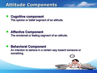Attitude ComponentsAttitude Components
Affective ComponentAffective Component
The emotional or feeling segment of an attitude.The emotional or feeling segment of an attitude.
Cognitive componentCognitive component
The opinion or belief segment of an attitude.The opinion or belief segment of an attitude.
Behavioral ComponentBehavioral Component
An intention to behave in a certain way toward someone orAn intention to behave in a certain way toward someone or
something.something.
 