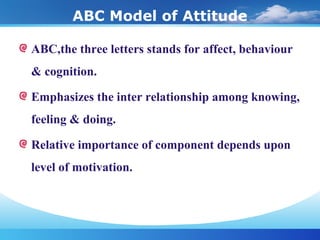 ABC Model of Attitude
ABC,the three letters stands for affect, behaviour
& cognition.
Emphasizes the inter relationship among knowing,
feeling & doing.
Relative importance of component depends upon
level of motivation.
 